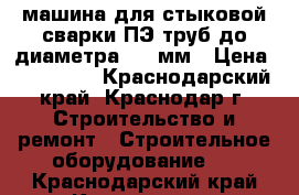 машина для стыковой сварки ПЭ труб до диаметра 530 мм › Цена ­ 450 000 - Краснодарский край, Краснодар г. Строительство и ремонт » Строительное оборудование   . Краснодарский край,Краснодар г.